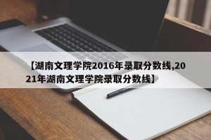 【湖南文理学院2016年录取分数线,2021年湖南文理学院录取分数线】