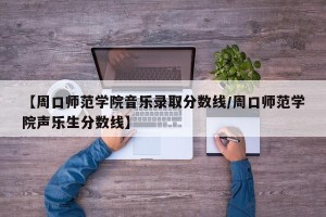 【周口师范学院音乐录取分数线/周口师范学院声乐生分数线】