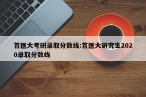 首医大考研录取分数线:首医大研究生2020录取分数线