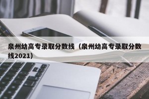 泉州幼高专录取分数线（泉州幼高专录取分数线2021）
