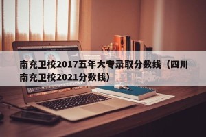 南充卫校2017五年大专录取分数线（四川南充卫校2021分数线）