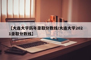 【大连大学历年录取分数线/大连大学2021录取分数线】