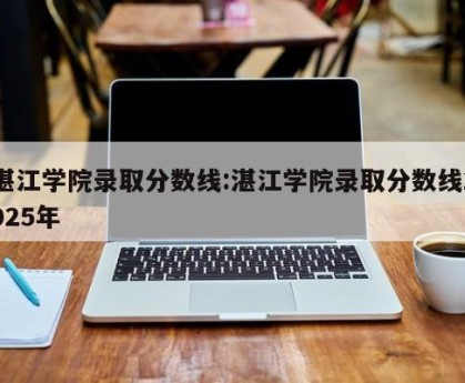 湛江学院录取分数线:湛江学院录取分数线2025年