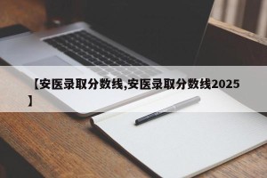 【安医录取分数线,安医录取分数线2025】